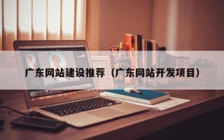 渭南广东网站建设推荐（广东网站开发项目）