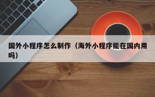 渭南国外小程序怎么制作（海外小程序能在国内用吗）