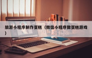 渭南旅游小程序制作蛋糕（微信小程序做蛋糕游戏）